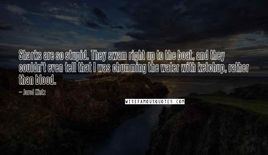 Jarod Kintz Quotes: Sharks are so stupid. They swam right up to the boat, and they couldn't even tell that I was chumming the water with ketchup, rather than blood.