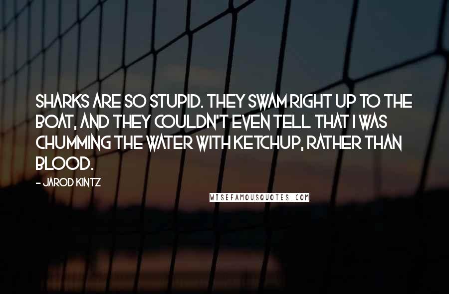 Jarod Kintz Quotes: Sharks are so stupid. They swam right up to the boat, and they couldn't even tell that I was chumming the water with ketchup, rather than blood.