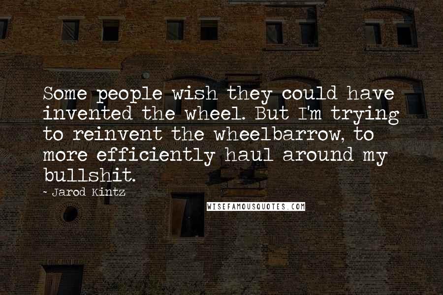 Jarod Kintz Quotes: Some people wish they could have invented the wheel. But I'm trying to reinvent the wheelbarrow, to more efficiently haul around my bullshit.