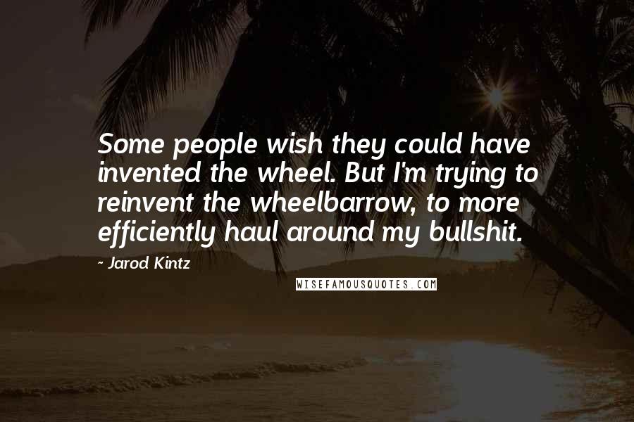 Jarod Kintz Quotes: Some people wish they could have invented the wheel. But I'm trying to reinvent the wheelbarrow, to more efficiently haul around my bullshit.