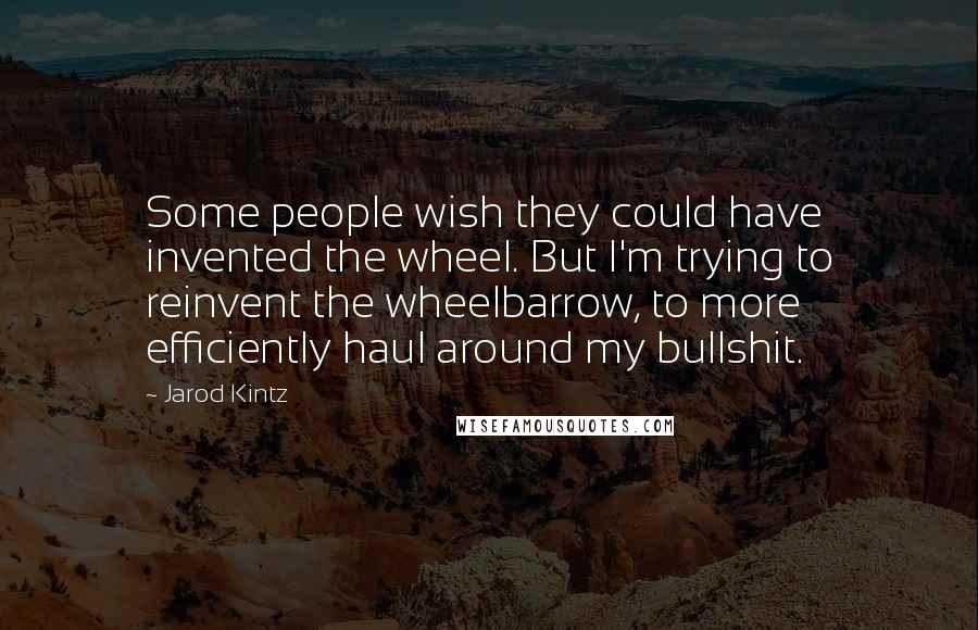 Jarod Kintz Quotes: Some people wish they could have invented the wheel. But I'm trying to reinvent the wheelbarrow, to more efficiently haul around my bullshit.
