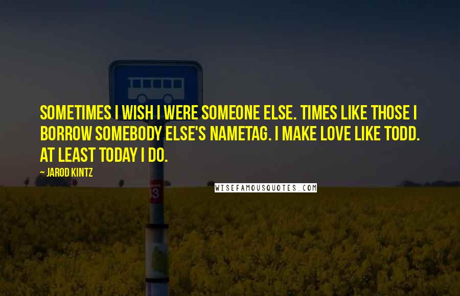 Jarod Kintz Quotes: Sometimes I wish I were someone else. Times like those I borrow somebody else's nametag. I make love like Todd. At least Today I do.