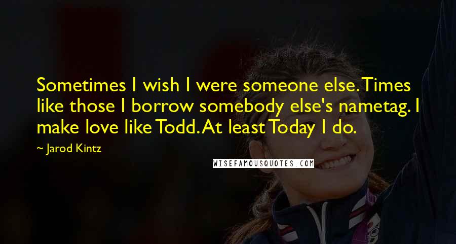 Jarod Kintz Quotes: Sometimes I wish I were someone else. Times like those I borrow somebody else's nametag. I make love like Todd. At least Today I do.