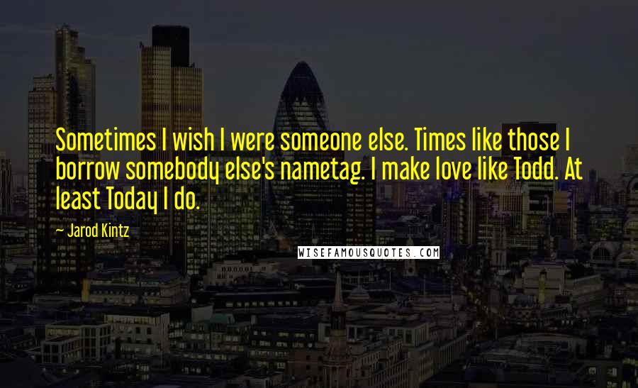 Jarod Kintz Quotes: Sometimes I wish I were someone else. Times like those I borrow somebody else's nametag. I make love like Todd. At least Today I do.