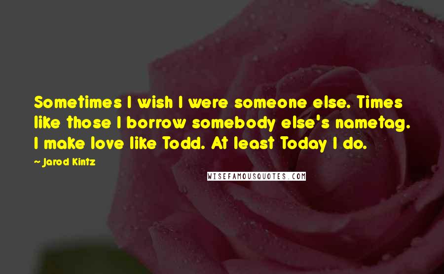 Jarod Kintz Quotes: Sometimes I wish I were someone else. Times like those I borrow somebody else's nametag. I make love like Todd. At least Today I do.