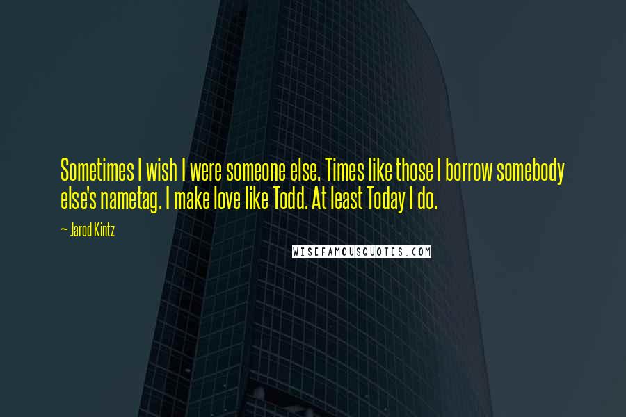 Jarod Kintz Quotes: Sometimes I wish I were someone else. Times like those I borrow somebody else's nametag. I make love like Todd. At least Today I do.