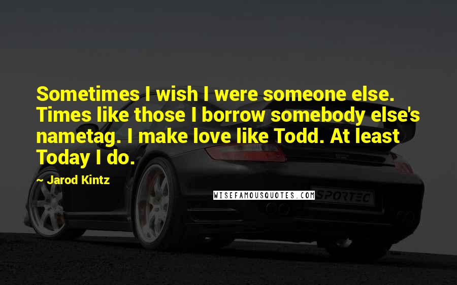 Jarod Kintz Quotes: Sometimes I wish I were someone else. Times like those I borrow somebody else's nametag. I make love like Todd. At least Today I do.