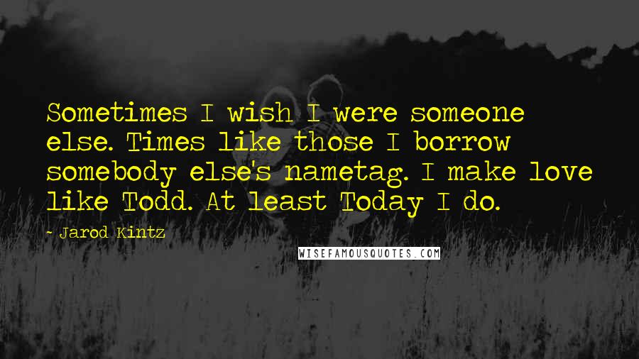 Jarod Kintz Quotes: Sometimes I wish I were someone else. Times like those I borrow somebody else's nametag. I make love like Todd. At least Today I do.