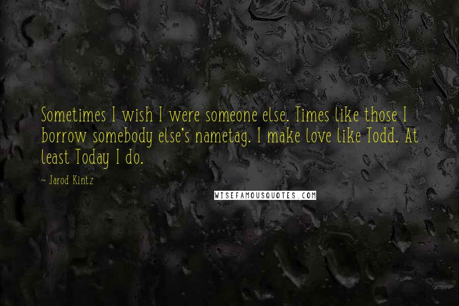 Jarod Kintz Quotes: Sometimes I wish I were someone else. Times like those I borrow somebody else's nametag. I make love like Todd. At least Today I do.