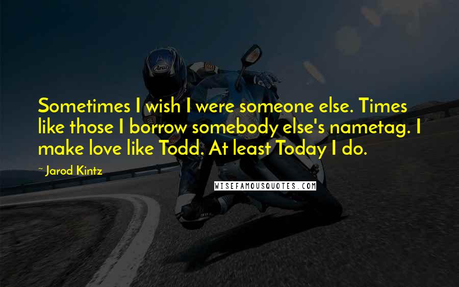 Jarod Kintz Quotes: Sometimes I wish I were someone else. Times like those I borrow somebody else's nametag. I make love like Todd. At least Today I do.
