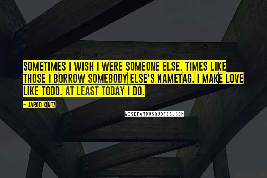 Jarod Kintz Quotes: Sometimes I wish I were someone else. Times like those I borrow somebody else's nametag. I make love like Todd. At least Today I do.