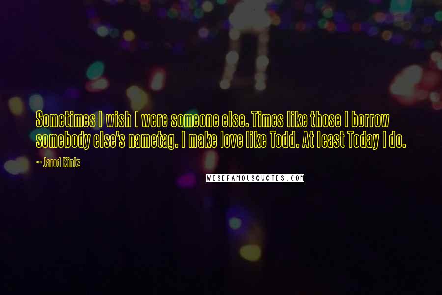 Jarod Kintz Quotes: Sometimes I wish I were someone else. Times like those I borrow somebody else's nametag. I make love like Todd. At least Today I do.