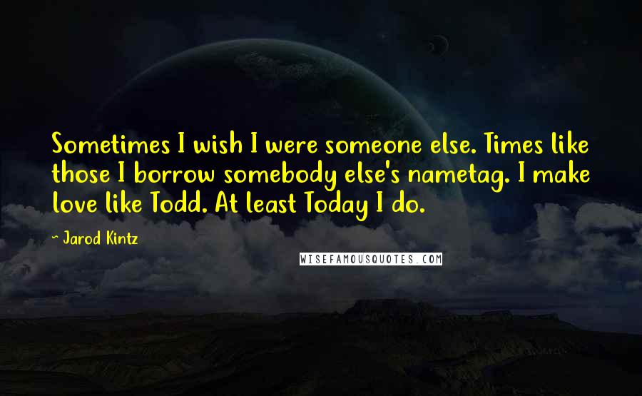 Jarod Kintz Quotes: Sometimes I wish I were someone else. Times like those I borrow somebody else's nametag. I make love like Todd. At least Today I do.