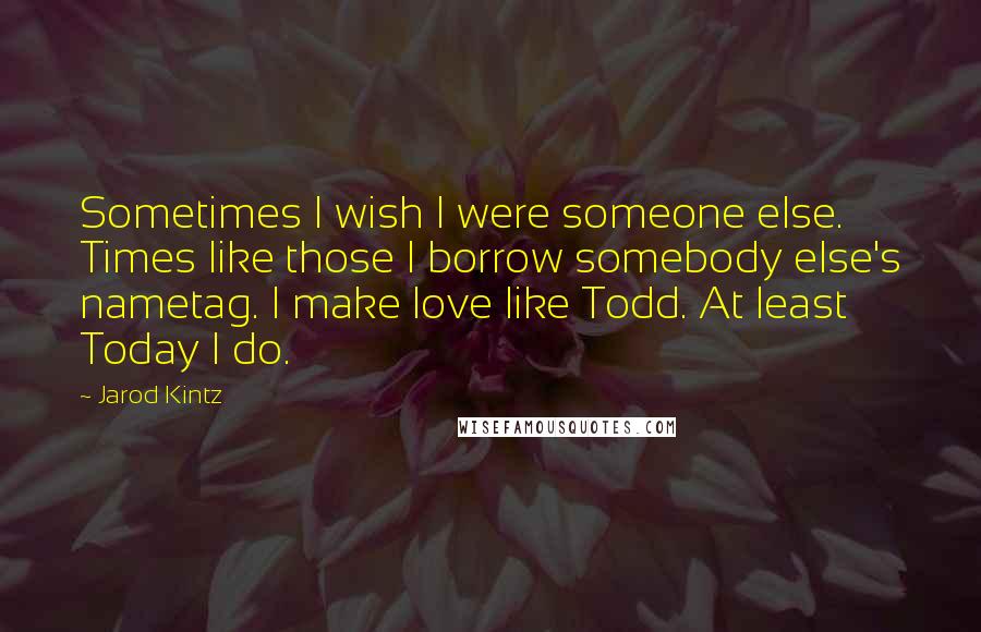 Jarod Kintz Quotes: Sometimes I wish I were someone else. Times like those I borrow somebody else's nametag. I make love like Todd. At least Today I do.