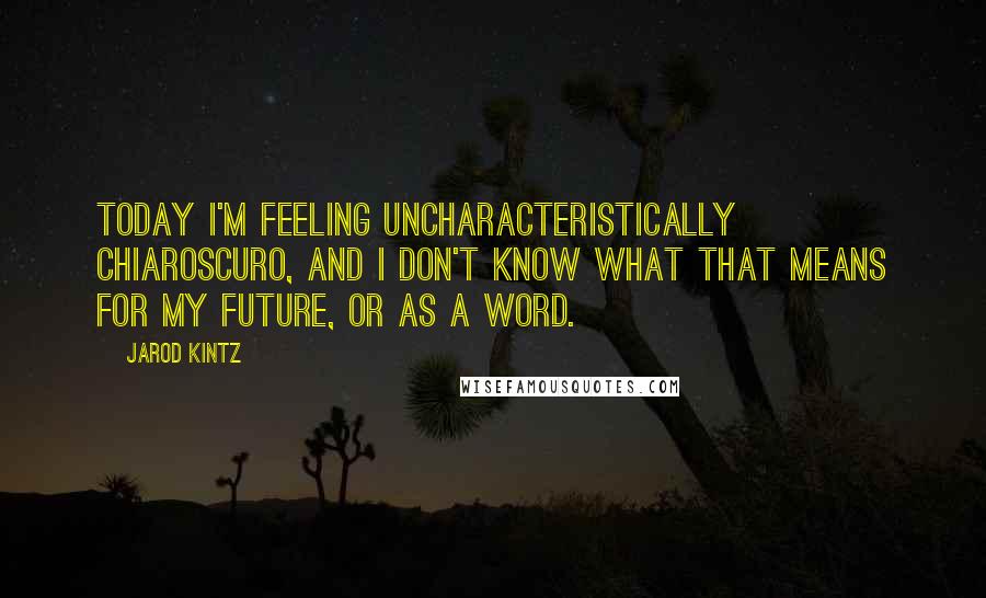 Jarod Kintz Quotes: Today I'm feeling uncharacteristically chiaroscuro, and I don't know what that means for my future, or as a word.