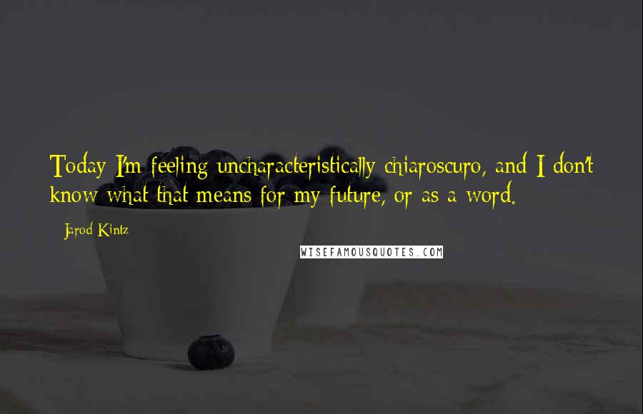 Jarod Kintz Quotes: Today I'm feeling uncharacteristically chiaroscuro, and I don't know what that means for my future, or as a word.