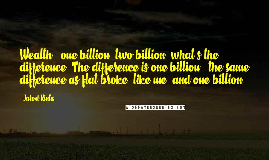 Jarod Kintz Quotes: Wealth - one billion, two billion, what's the difference? The difference is one billion - the same difference as flat broke, like me, and one billion.