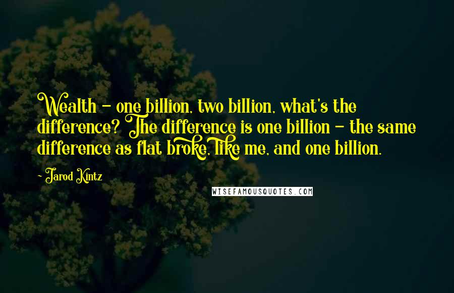 Jarod Kintz Quotes: Wealth - one billion, two billion, what's the difference? The difference is one billion - the same difference as flat broke, like me, and one billion.