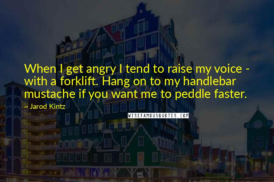 Jarod Kintz Quotes: When I get angry I tend to raise my voice - with a forklift. Hang on to my handlebar mustache if you want me to peddle faster.