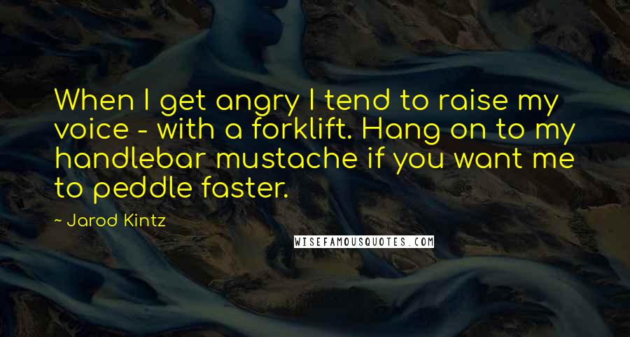 Jarod Kintz Quotes: When I get angry I tend to raise my voice - with a forklift. Hang on to my handlebar mustache if you want me to peddle faster.
