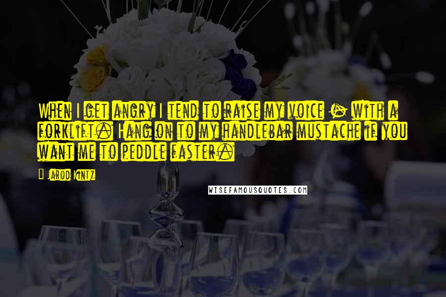 Jarod Kintz Quotes: When I get angry I tend to raise my voice - with a forklift. Hang on to my handlebar mustache if you want me to peddle faster.