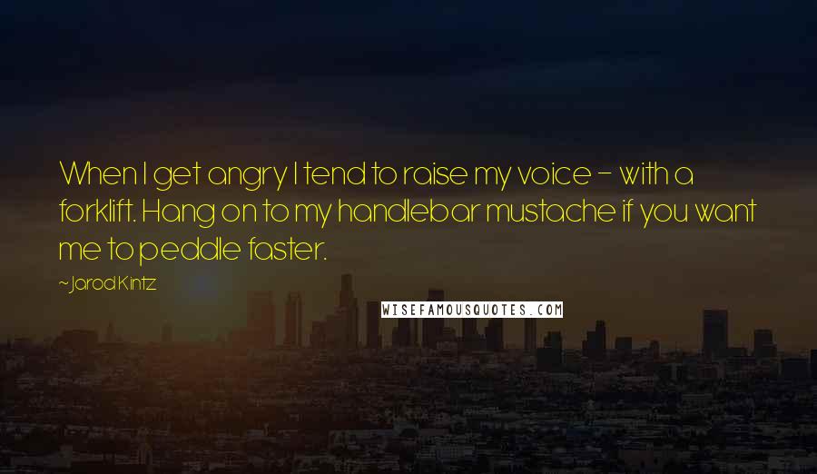 Jarod Kintz Quotes: When I get angry I tend to raise my voice - with a forklift. Hang on to my handlebar mustache if you want me to peddle faster.