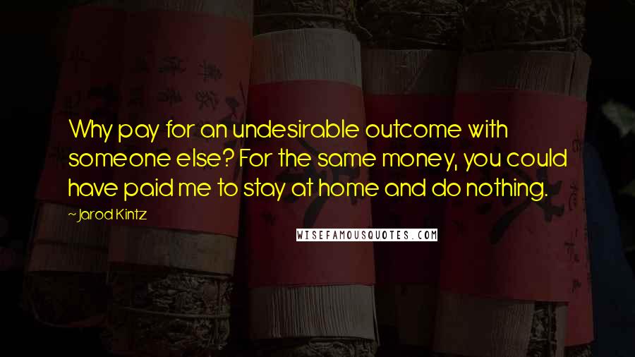 Jarod Kintz Quotes: Why pay for an undesirable outcome with someone else? For the same money, you could have paid me to stay at home and do nothing.