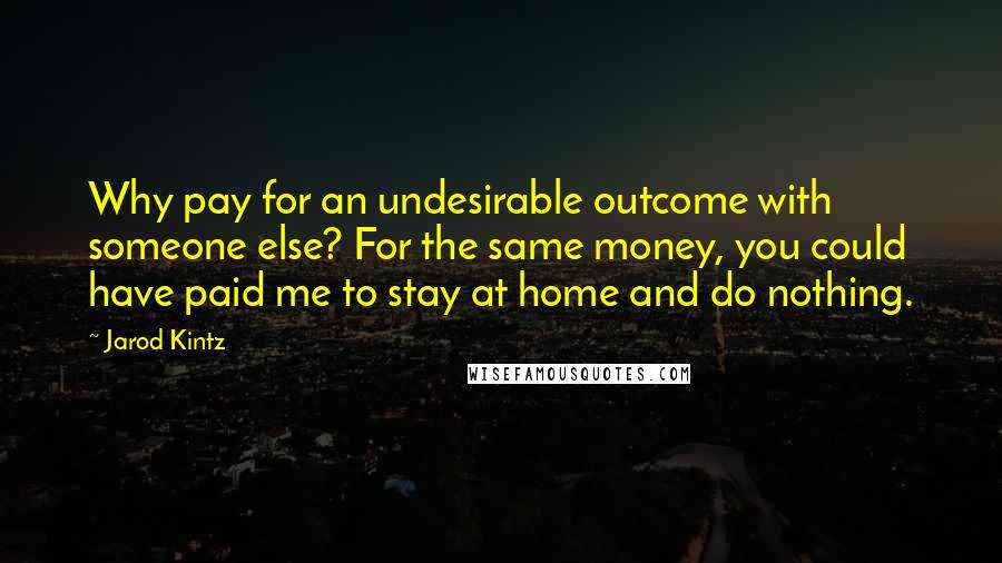 Jarod Kintz Quotes: Why pay for an undesirable outcome with someone else? For the same money, you could have paid me to stay at home and do nothing.