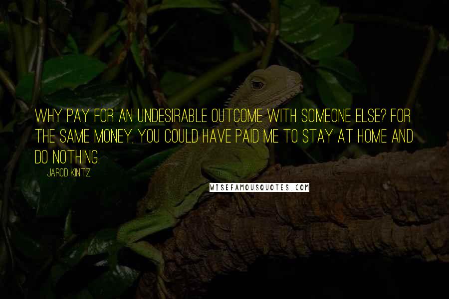 Jarod Kintz Quotes: Why pay for an undesirable outcome with someone else? For the same money, you could have paid me to stay at home and do nothing.