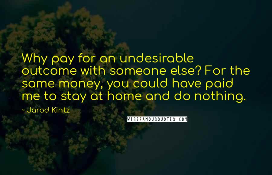 Jarod Kintz Quotes: Why pay for an undesirable outcome with someone else? For the same money, you could have paid me to stay at home and do nothing.