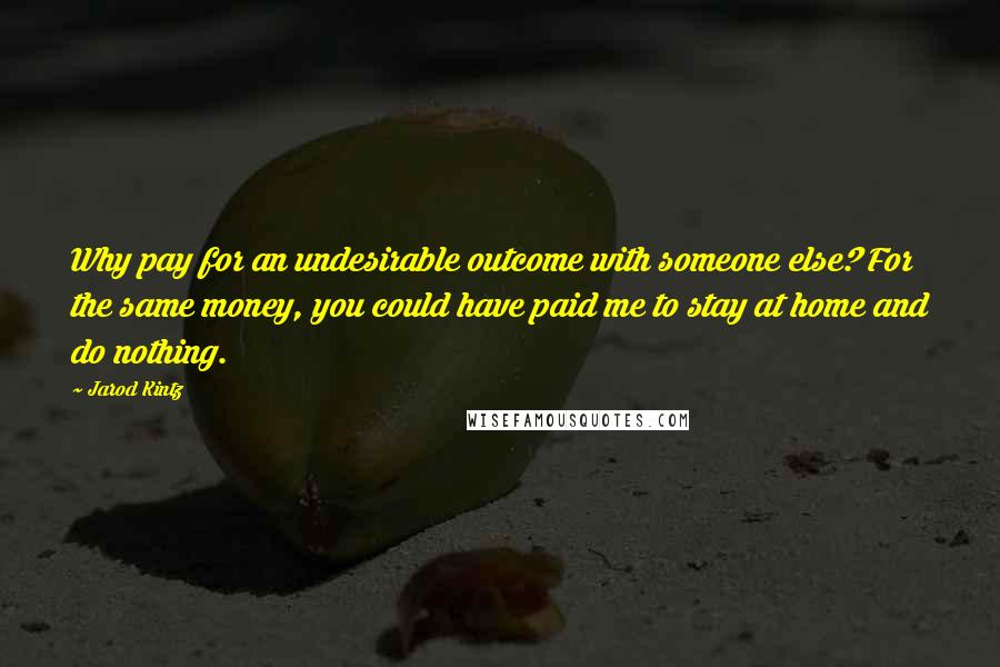 Jarod Kintz Quotes: Why pay for an undesirable outcome with someone else? For the same money, you could have paid me to stay at home and do nothing.