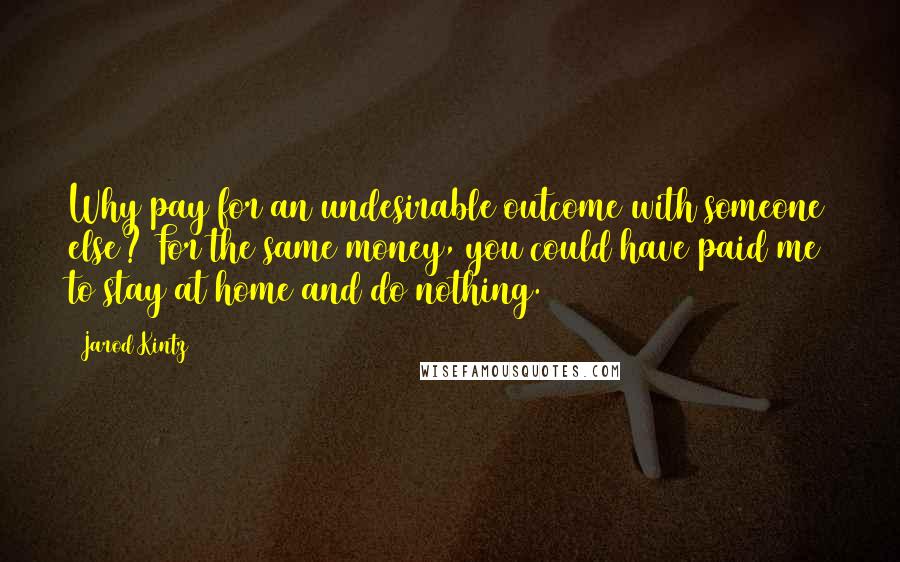 Jarod Kintz Quotes: Why pay for an undesirable outcome with someone else? For the same money, you could have paid me to stay at home and do nothing.