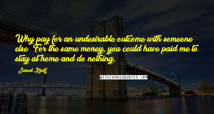 Jarod Kintz Quotes: Why pay for an undesirable outcome with someone else? For the same money, you could have paid me to stay at home and do nothing.