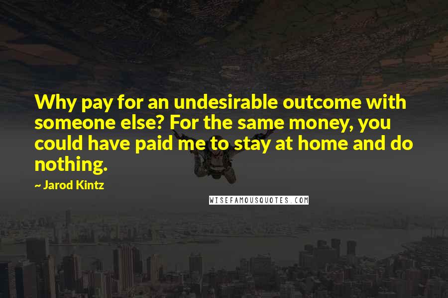 Jarod Kintz Quotes: Why pay for an undesirable outcome with someone else? For the same money, you could have paid me to stay at home and do nothing.