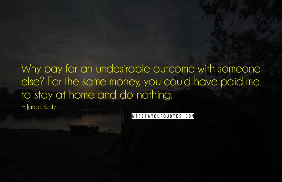 Jarod Kintz Quotes: Why pay for an undesirable outcome with someone else? For the same money, you could have paid me to stay at home and do nothing.