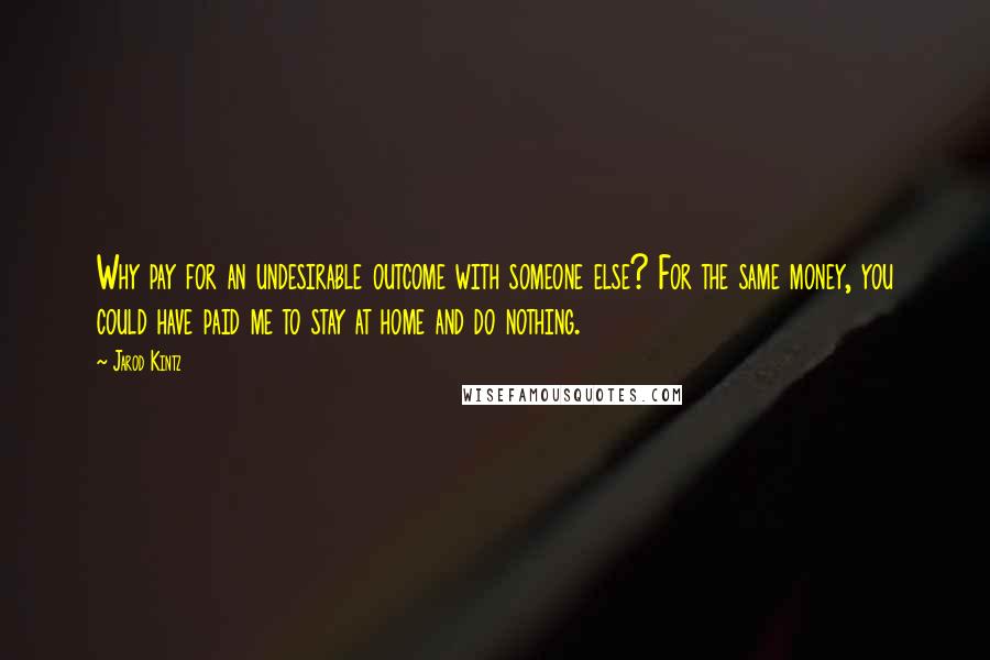 Jarod Kintz Quotes: Why pay for an undesirable outcome with someone else? For the same money, you could have paid me to stay at home and do nothing.