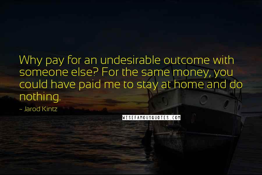 Jarod Kintz Quotes: Why pay for an undesirable outcome with someone else? For the same money, you could have paid me to stay at home and do nothing.