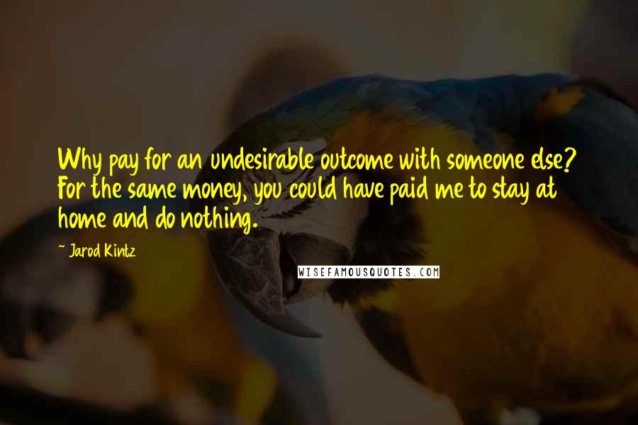 Jarod Kintz Quotes: Why pay for an undesirable outcome with someone else? For the same money, you could have paid me to stay at home and do nothing.