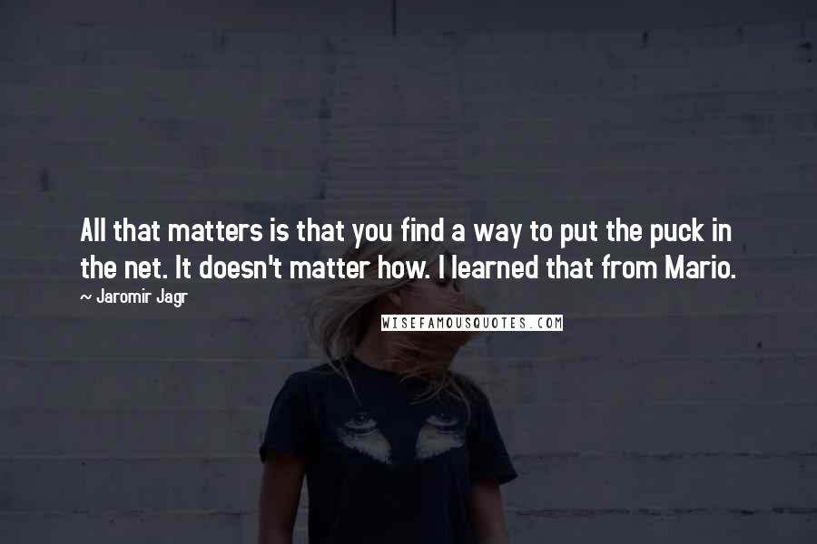 Jaromir Jagr Quotes: All that matters is that you find a way to put the puck in the net. It doesn't matter how. I learned that from Mario.