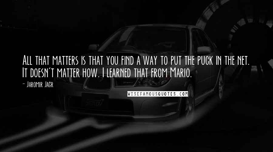 Jaromir Jagr Quotes: All that matters is that you find a way to put the puck in the net. It doesn't matter how. I learned that from Mario.