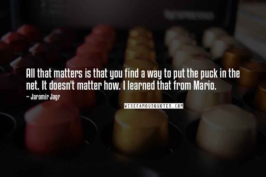 Jaromir Jagr Quotes: All that matters is that you find a way to put the puck in the net. It doesn't matter how. I learned that from Mario.