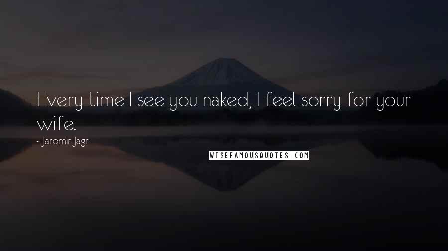 Jaromir Jagr Quotes: Every time I see you naked, I feel sorry for your wife.