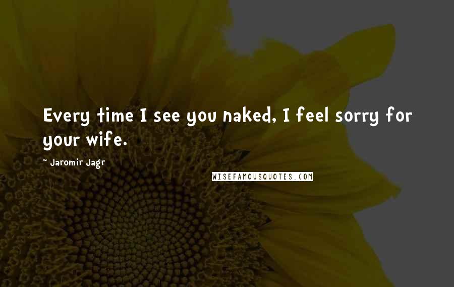 Jaromir Jagr Quotes: Every time I see you naked, I feel sorry for your wife.
