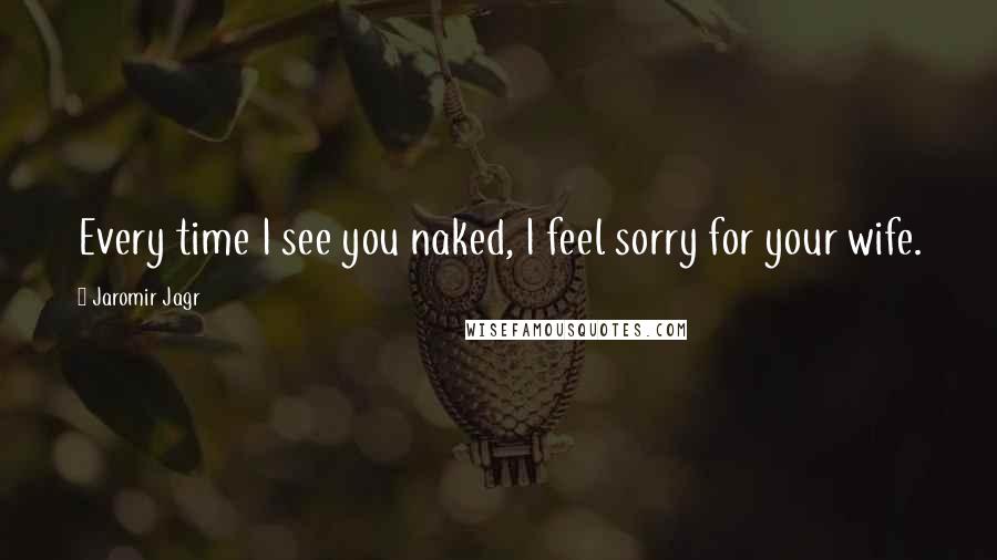 Jaromir Jagr Quotes: Every time I see you naked, I feel sorry for your wife.
