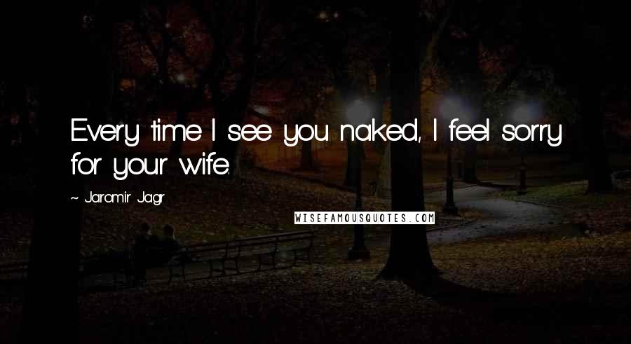 Jaromir Jagr Quotes: Every time I see you naked, I feel sorry for your wife.