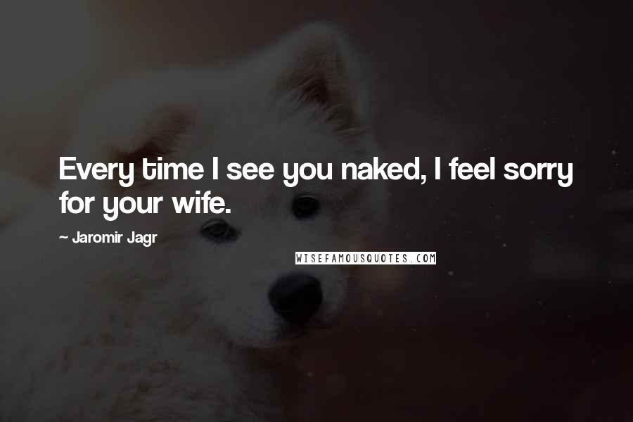 Jaromir Jagr Quotes: Every time I see you naked, I feel sorry for your wife.