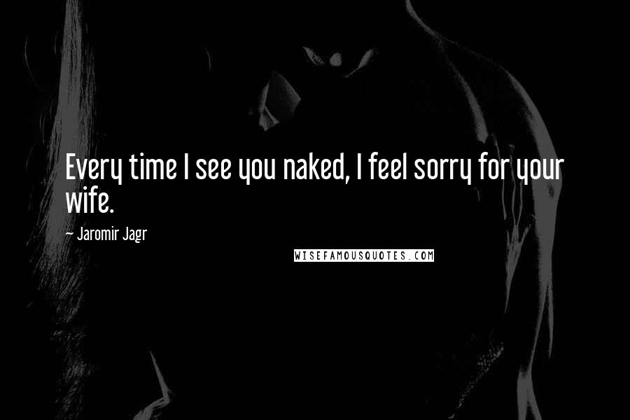 Jaromir Jagr Quotes: Every time I see you naked, I feel sorry for your wife.