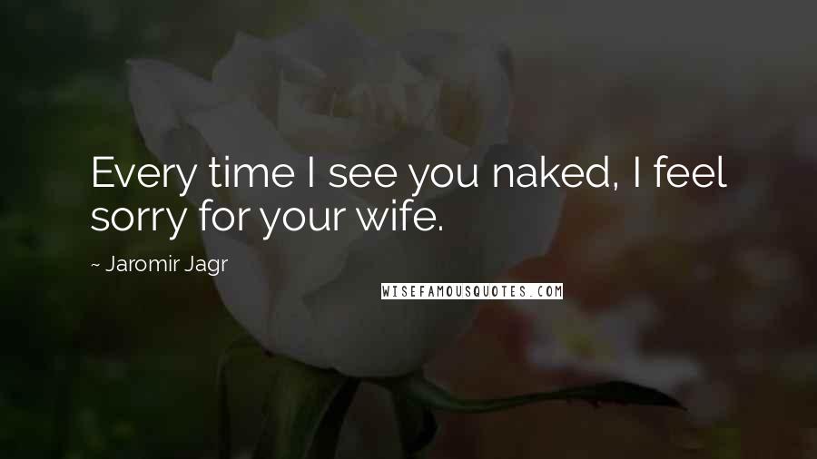 Jaromir Jagr Quotes: Every time I see you naked, I feel sorry for your wife.