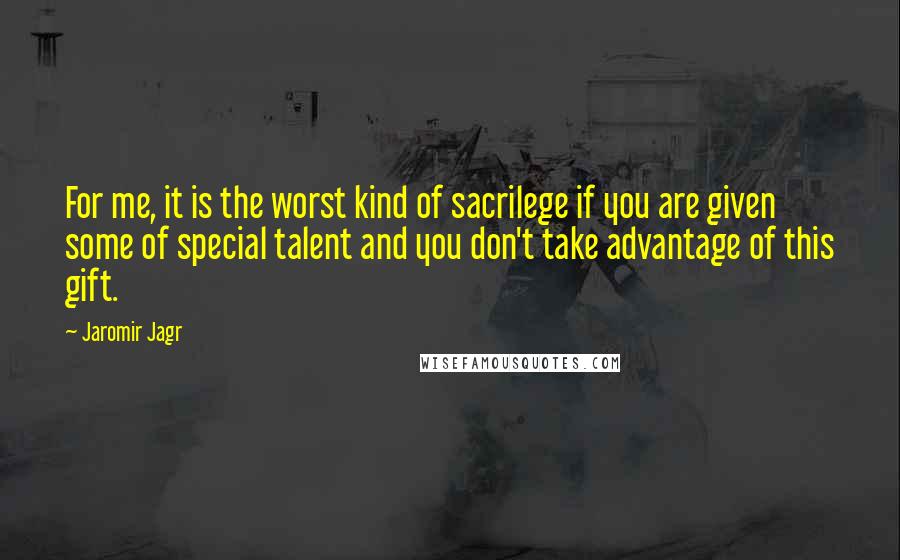 Jaromir Jagr Quotes: For me, it is the worst kind of sacrilege if you are given some of special talent and you don't take advantage of this gift.