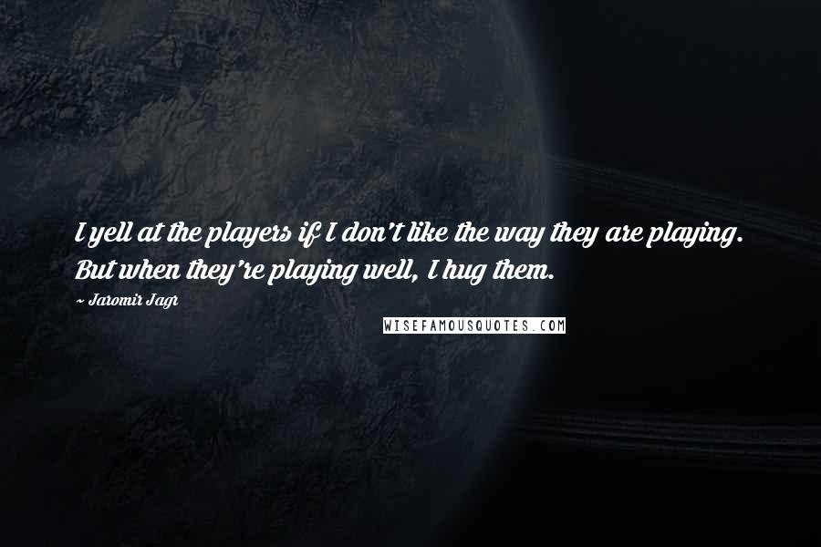 Jaromir Jagr Quotes: I yell at the players if I don't like the way they are playing. But when they're playing well, I hug them.